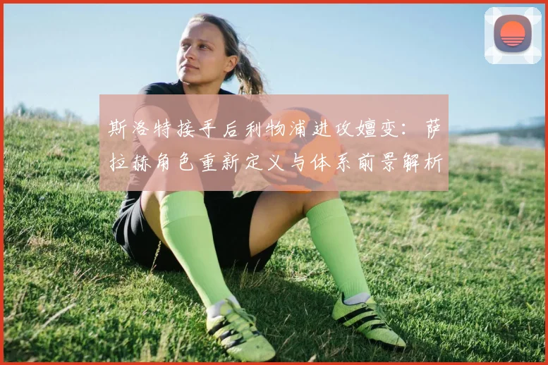 斯洛特接手后利物浦进攻嬗变：萨拉赫角色重新定义与体系前景解析