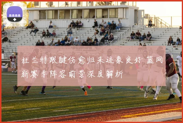 杜兰特跟腱伤愈归来迹象良好 篮网新赛季阵容前景深度解析