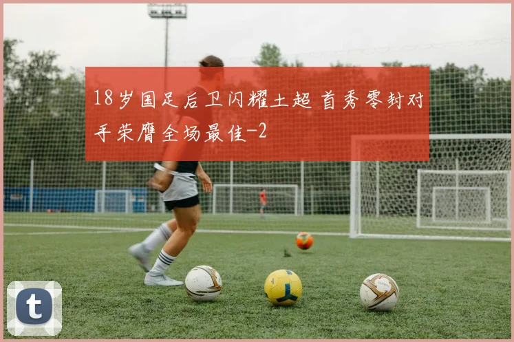 18岁国足后卫闪耀土超 首秀零封对手荣膺全场最佳