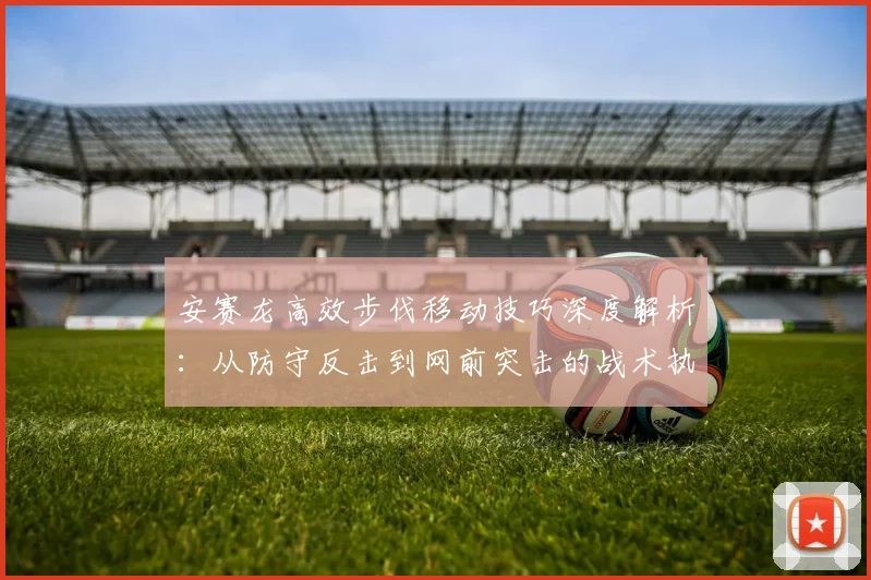 安赛龙高效步伐移动技巧深度解析：从防守反击到网前突击的战术执行