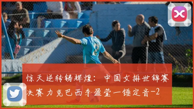 惊天逆转铸辉煌：中国女排世锦赛决赛力克巴西李盈莹一锤定音