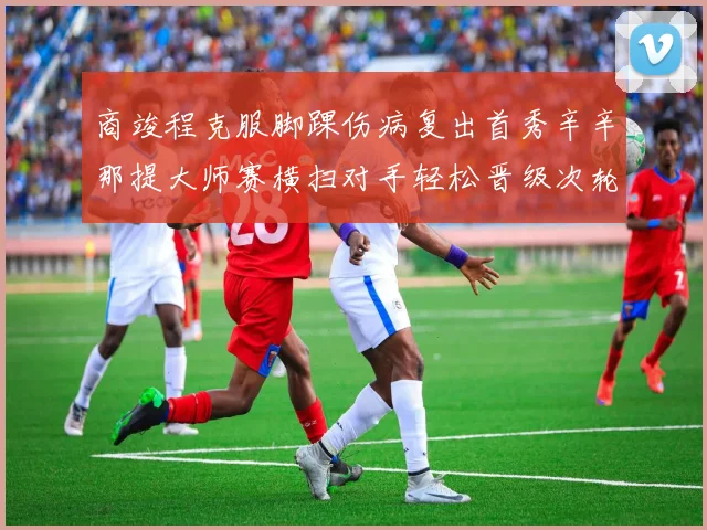 商竣程克服脚踝伤病复出首秀辛辛那提大师赛横扫对手轻松晋级次轮