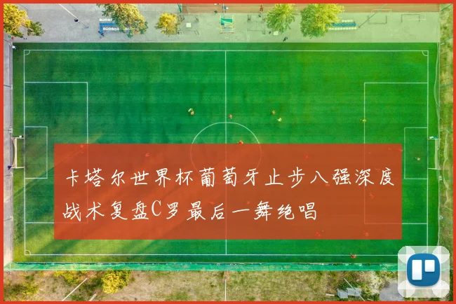 卡塔尔世界杯葡萄牙止步八强深度战术复盘C罗最后一舞绝唱