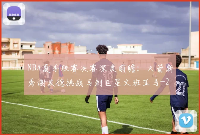 NBA夏季联赛决赛深度前瞻:火箭新秀谢泼德挑战马刺巨星文班亚马