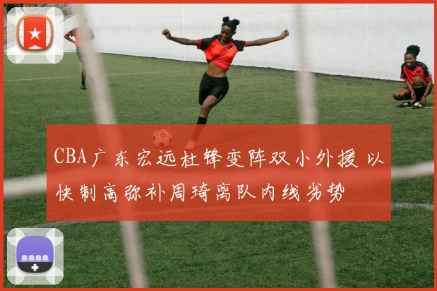 CBA广东宏远杜锋变阵双小外援 以快制高弥补周琦离队内线劣势