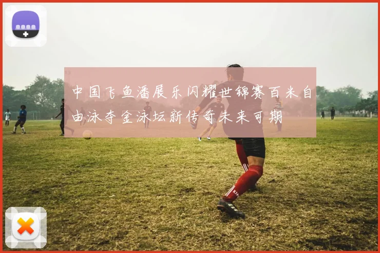 中国飞鱼潘展乐闪耀世锦赛百米自由泳夺金泳坛新传奇未来可期