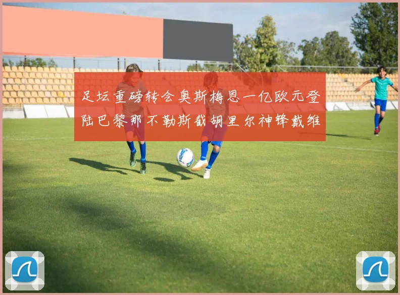 足坛重磅转会奥斯梅恩一亿欧元登陆巴黎那不勒斯截胡里尔神锋戴维