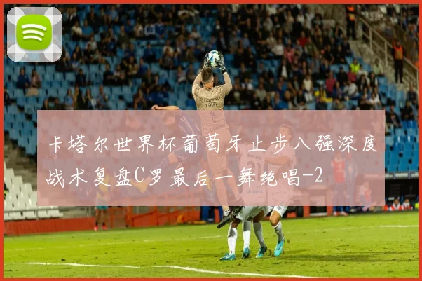 卡塔尔世界杯葡萄牙止步八强深度战术复盘C罗最后一舞绝唱