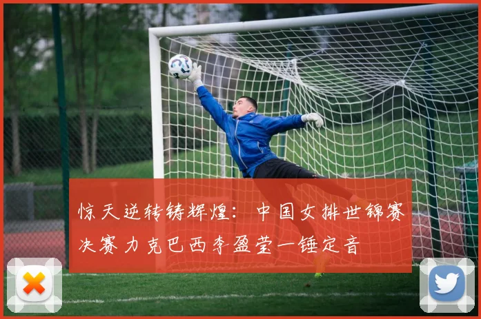 惊天逆转铸辉煌：中国女排世锦赛决赛力克巴西李盈莹一锤定音