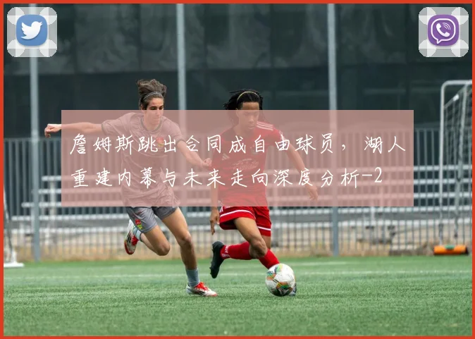 詹姆斯跳出合同成自由球员,湖人重建内幕与未来走向深度分析