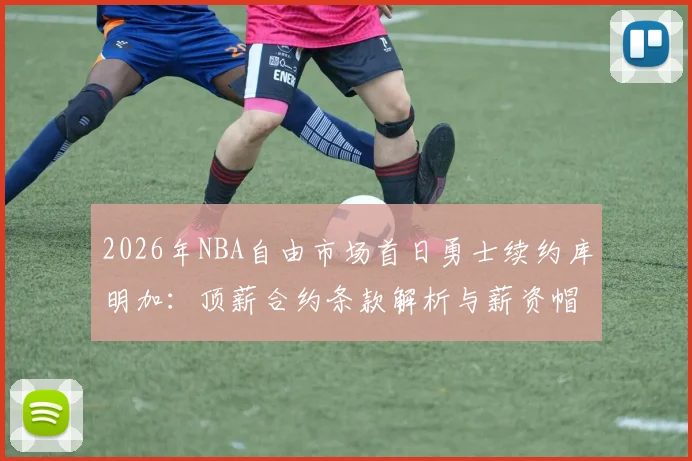 2026年NBA自由市场首日勇士续约库明加：顶薪合约条款解析与薪资帽蝴蝶效应