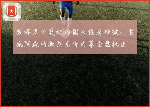 劳塔罗今夏续约国米僵局难破，曼城阿森纳激烈竞价内幕全盘托出