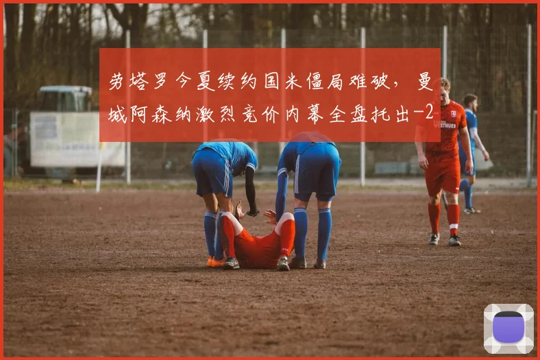 劳塔罗今夏续约国米僵局难破,曼城阿森纳激烈竞价内幕全盘托出