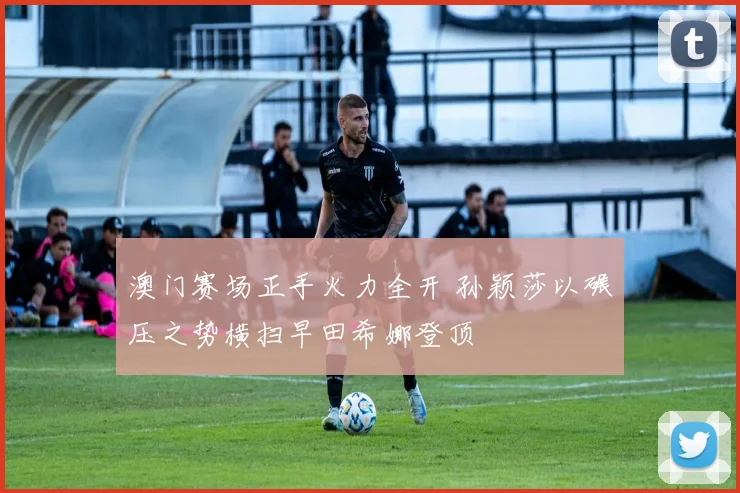 澳门赛场正手火力全开 孙颖莎以碾压之势横扫早田希娜登顶