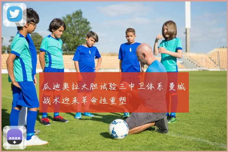 瓜迪奥拉大胆试验三中卫体系 曼城战术迎来革命性重塑