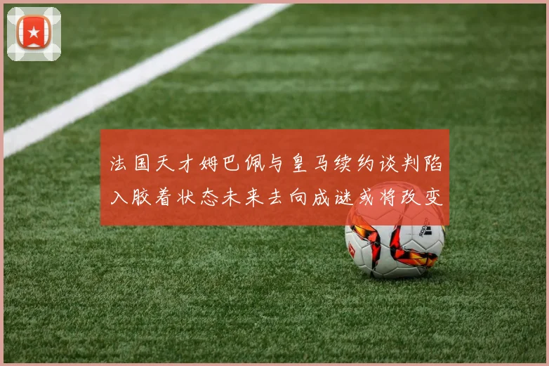 法国天才姆巴佩与皇马续约谈判陷入胶着状态未来去向成谜或将改变豪门格局
