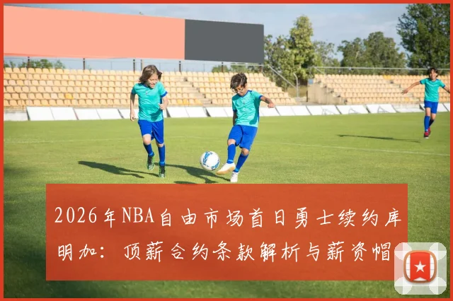 2026年NBA自由市场首日勇士续约库明加：顶薪合约条款解析与薪资帽蝴蝶效应