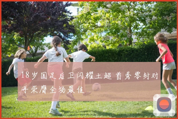 18岁国足后卫闪耀土超 首秀零封对手荣膺全场最佳