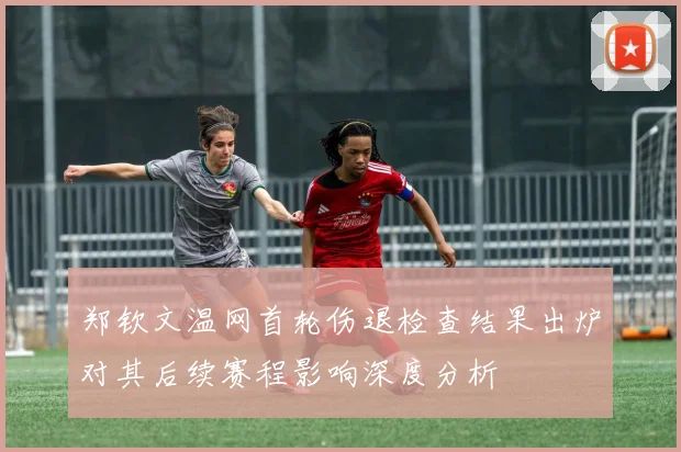 郑钦文温网首轮伤退检查结果出炉对其后续赛程影响深度分析