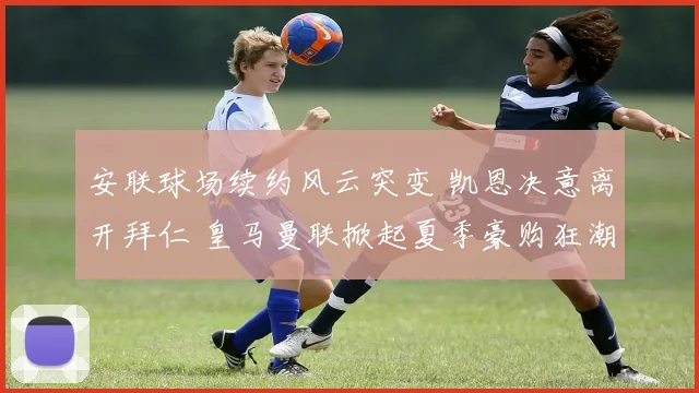 安联球场续约风云突变 凯恩决意离开拜仁 皇马曼联掀起夏季豪购狂潮