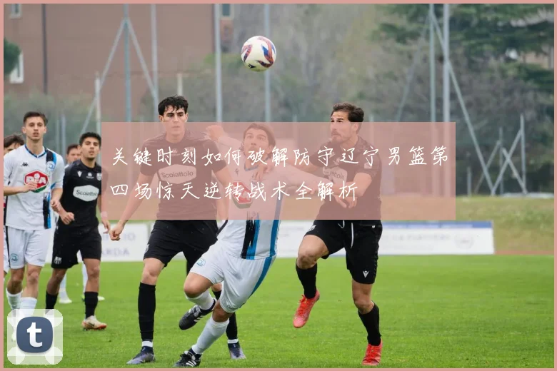 关键时刻如何破解防守辽宁男篮第四场惊天逆转战术全解析