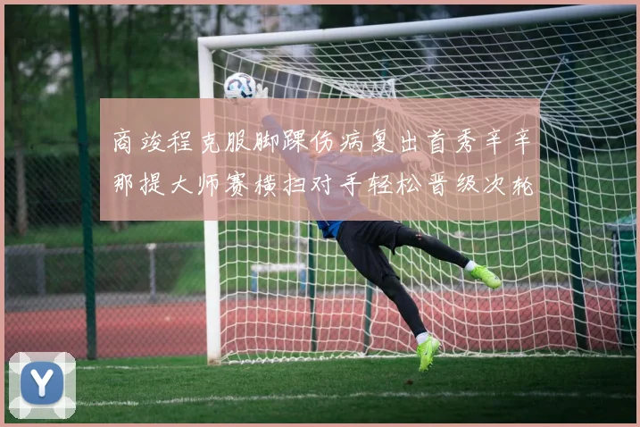 商竣程克服脚踝伤病复出首秀辛辛那提大师赛横扫对手轻松晋级次轮