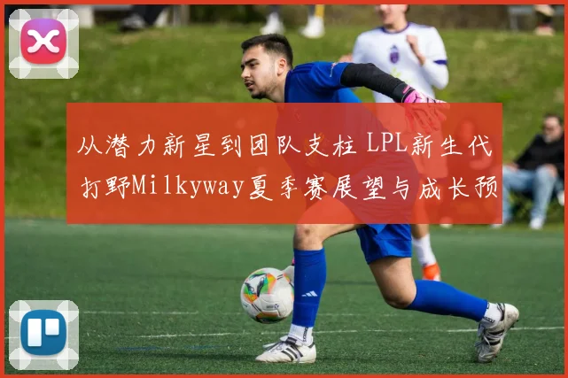 从潜力新星到团队支柱 LPL新生代打野Milkyway夏季赛展望与成长预测